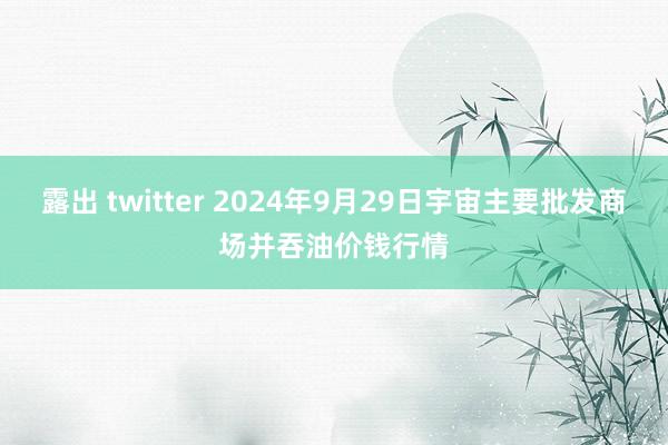 露出 twitter 2024年9月29日宇宙主要批发商场并吞油价钱行情