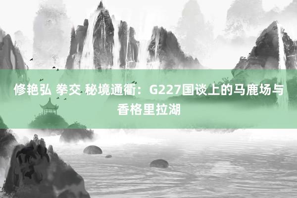 修艳弘 拳交 秘境通衢：G227国谈上的马鹿场与香格里拉湖