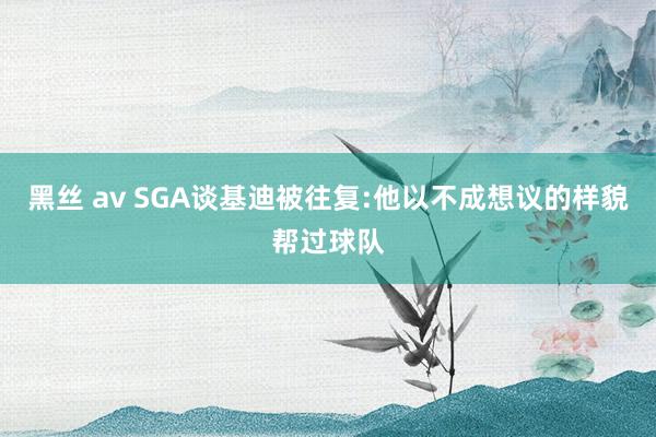 黑丝 av SGA谈基迪被往复:他以不成想议的样貌帮过球队