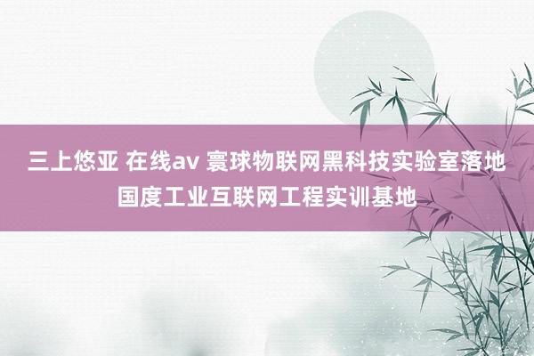 三上悠亚 在线av 寰球物联网黑科技实验室落地国度工业互联网工程实训基地