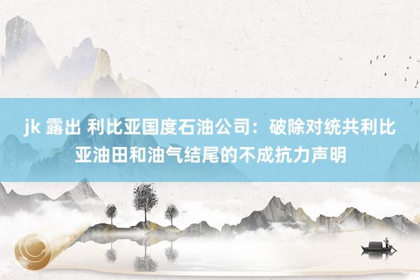 jk 露出 利比亚国度石油公司：破除对统共利比亚油田和油气结尾的不成抗力声明