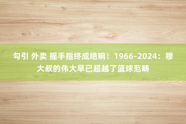 勾引 外卖 摇手指终成绝响！1966-2024：穆大叔的伟大早已超越了篮球范畴