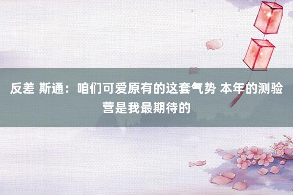 反差 斯通：咱们可爱原有的这套气势 本年的测验营是我最期待的