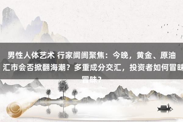 男性人体艺术 行家阛阓聚焦：今晚，黄金、原油、汇市会否掀翻海潮？多重成分交汇，投资者如何冒昧？