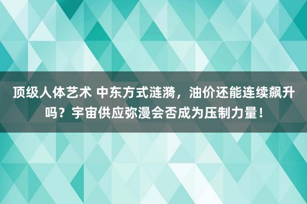 顶级人体艺术 中东方式涟漪，油价还能连续飙升吗？宇宙供应弥漫会否成为压制力量！