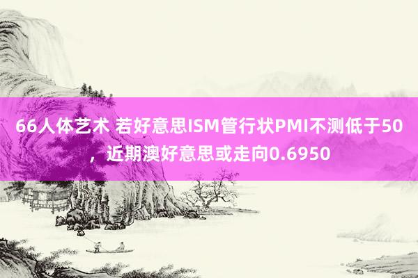 66人体艺术 若好意思ISM管行状PMI不测低于50，近期澳好意思或走向0.6950