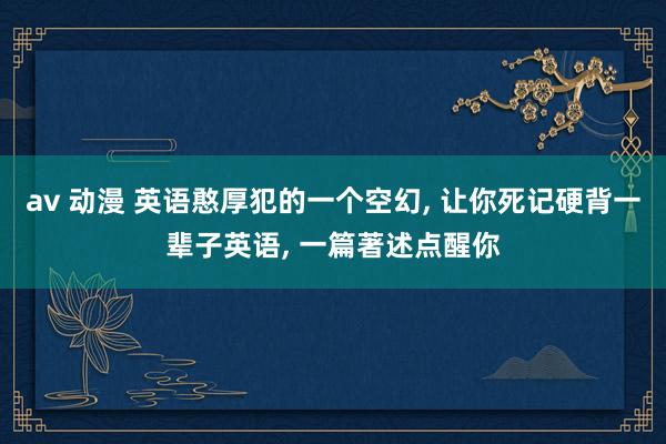 av 动漫 英语憨厚犯的一个空幻， 让你死记硬背一辈子英语， 一篇著述点醒你