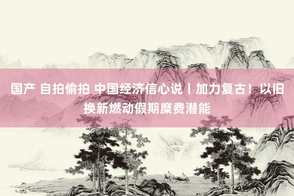 国产 自拍偷拍 中国经济信心说丨加力复古！以旧换新燃动假期糜费潜能