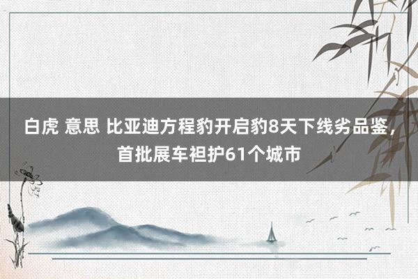 白虎 意思 比亚迪方程豹开启豹8天下线劣品鉴，首批展车袒护61个城市