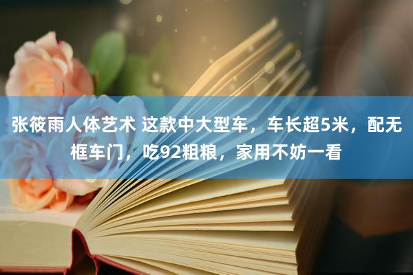 张筱雨人体艺术 这款中大型车，车长超5米，配无框车门，吃92粗粮，家用不妨一看