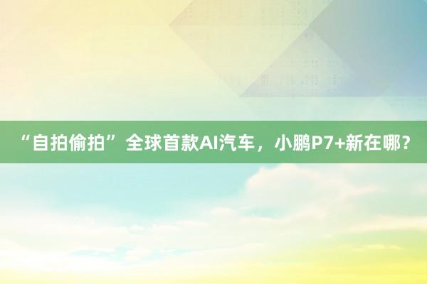 “自拍偷拍” 全球首款AI汽车，小鹏P7+新在哪？