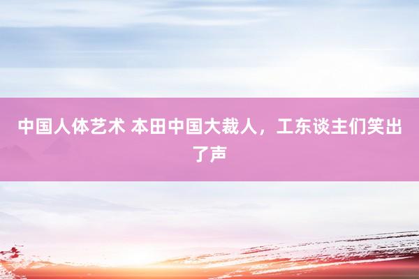 中国人体艺术 本田中国大裁人，工东谈主们笑出了声