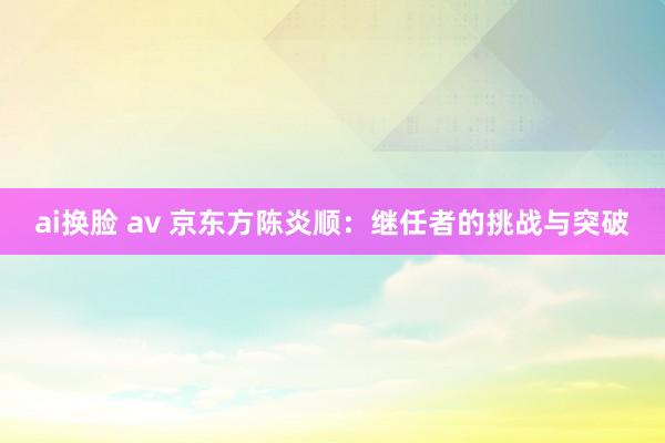 ai换脸 av 京东方陈炎顺：继任者的挑战与突破