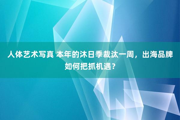 人体艺术写真 本年的沐日季裁汰一周，出海品牌如何把抓机遇？