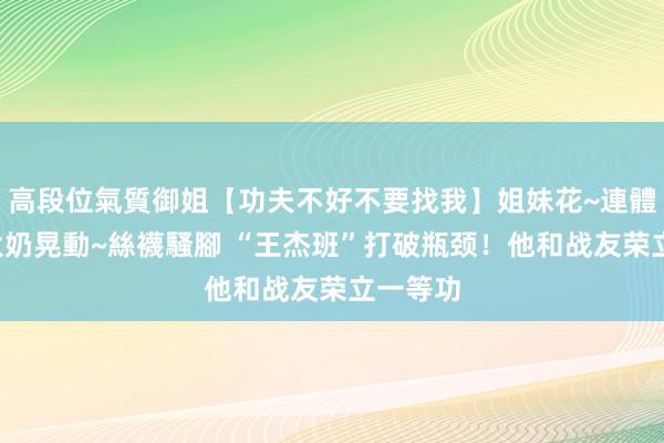 高段位氣質御姐【功夫不好不要找我】姐妹花~連體絲襪~大奶晃動~絲襪騷腳 “王杰班”打破瓶颈！他和战友荣立一等功