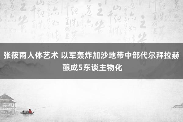 张筱雨人体艺术 以军轰炸加沙地带中部代尔拜拉赫 酿成5东谈主物化