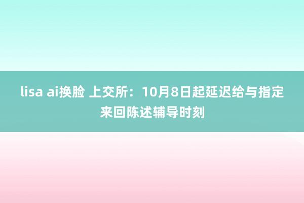 lisa ai换脸 上交所：10月8日起延迟给与指定来回陈述辅导时刻