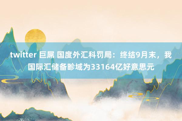 twitter 巨屌 国度外汇科罚局：终结9月末，我国际汇储备畛域为33164亿好意思元