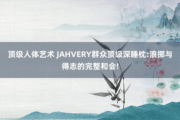 顶级人体艺术 JAHVERY群众顶级深睡枕:浪掷与得志的完整和会!