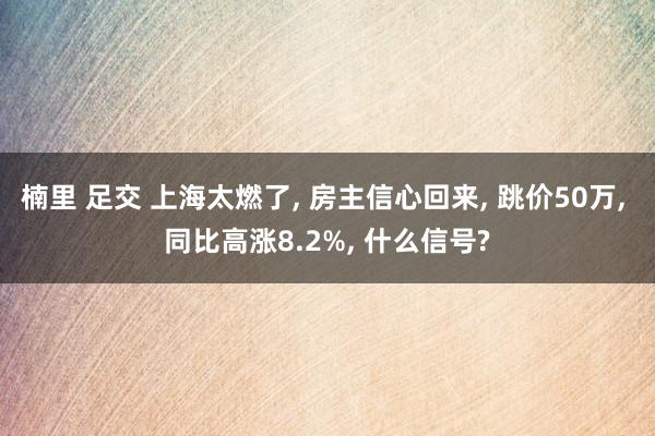 楠里 足交 上海太燃了， 房主信心回来， 跳价50万， 同比高涨8.2%， 什么信号?