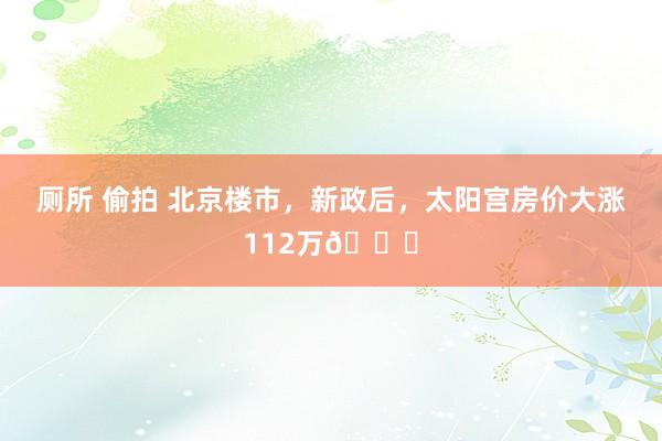 厕所 偷拍 北京楼市，新政后，太阳宫房价大涨112万📈