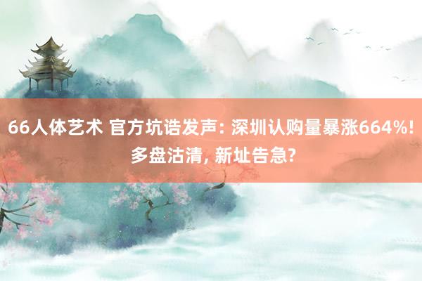 66人体艺术 官方坑诰发声: 深圳认购量暴涨664%! 多盘沽清， 新址告急?