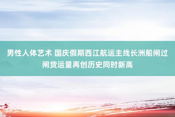 男性人体艺术 国庆假期西江航运主线长洲船闸过闸货运量再创历史同时新高