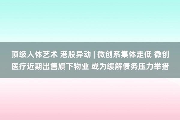 顶级人体艺术 港股异动 | 微创系集体走低 微创医疗近期出售旗下物业 或为缓解债务压力举措