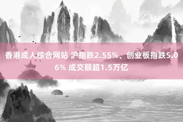 香港成人综合网站 沪指跌2.55%、创业板指跌5.06% 成交额超1.5万亿