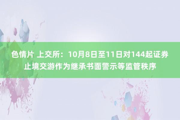 色情片 上交所：10月8日至11日对144起证券止境交游作为继承书面警示等监管秩序