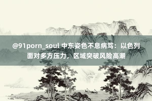 @91porn_soul 中东姿色不息病笃：以色列面对多方压力，区域突破风险高潮