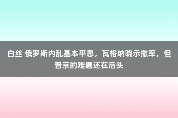 白丝 俄罗斯内乱基本平息，瓦格纳晓示撤军，但普京的难题还在后头