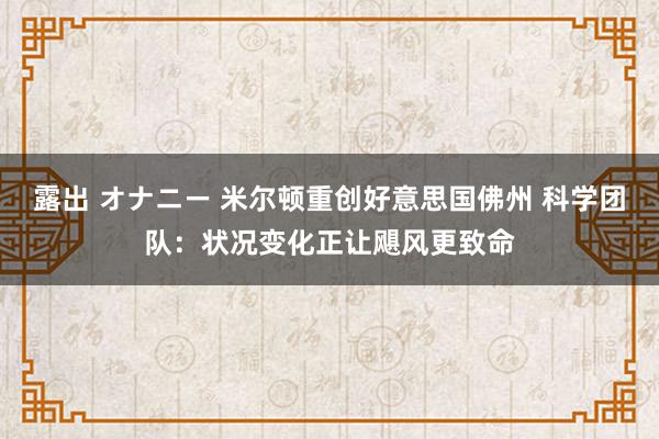 露出 オナニー 米尔顿重创好意思国佛州 科学团队：状况变化正让飓风更致命