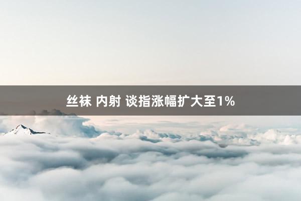 丝袜 内射 谈指涨幅扩大至1%