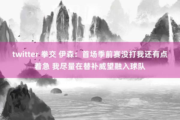 twitter 拳交 伊森：首场季前赛没打我还有点着急 我尽量在替补威望融入球队