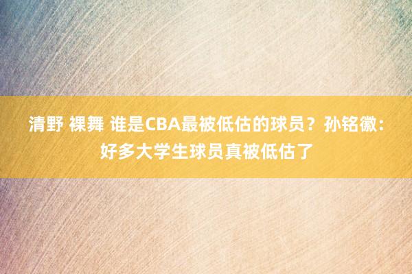 清野 裸舞 谁是CBA最被低估的球员？孙铭徽：好多大学生球员真被低估了