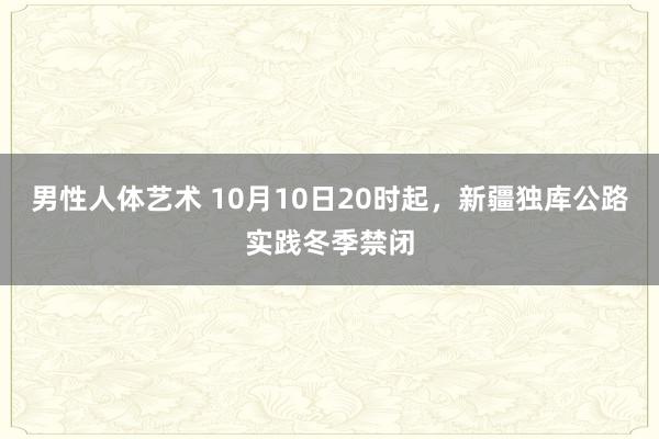 男性人体艺术 10月10日20时起，新疆独库公路实践冬季禁闭