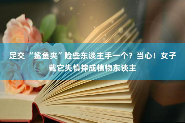 足交 “鲨鱼夹”险些东谈主手一个？当心！女子戴它失慎摔成植物东谈主