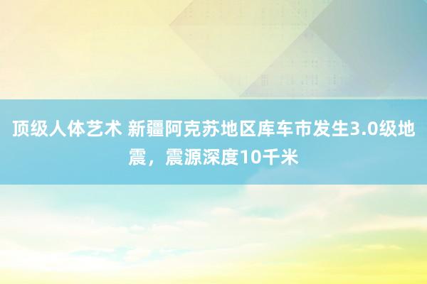 顶级人体艺术 新疆阿克苏地区库车市发生3.0级地震，震源深度10千米