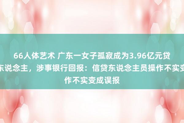 66人体艺术 广东一女子孤寂成为3.96亿元贷款保证东说念主，涉事银行回报：信贷东说念主员操作不实变成误报