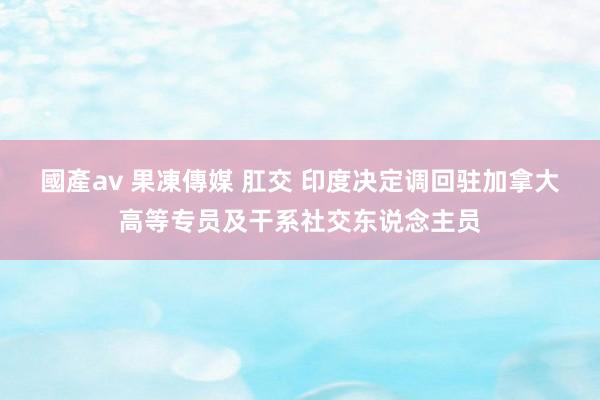 國產av 果凍傳媒 肛交 印度决定调回驻加拿大高等专员及干系社交东说念主员