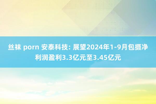 丝袜 porn 安泰科技: 展望2024年1-9月包摄净利润盈利3.3亿元至3.45亿元