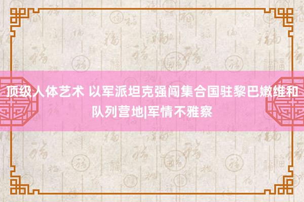 顶级人体艺术 以军派坦克强闯集合国驻黎巴嫩维和队列营地|军情不雅察