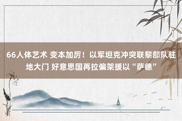 66人体艺术 变本加厉！以军坦克冲突联黎部队驻地大门 好意思国再拉偏架援以“萨德”