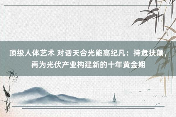 顶级人体艺术 对话天合光能高纪凡：持危扶颠，再为光伏产业构建新的十年黄金期