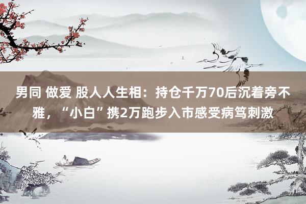 男同 做爱 股人人生相：持仓千万70后沉着旁不雅，“小白”携2万跑步入市感受病笃刺激