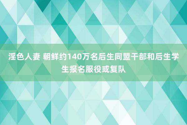 淫色人妻 朝鲜约140万名后生同盟干部和后生学生报名服役或复队