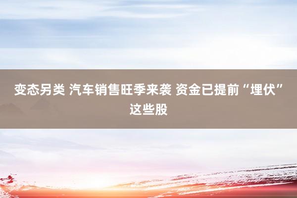 变态另类 汽车销售旺季来袭 资金已提前“埋伏”这些股