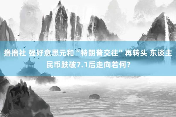 撸撸社 强好意思元和“特朗普交往”再转头 东谈主民币跌破7.1后走向若何？