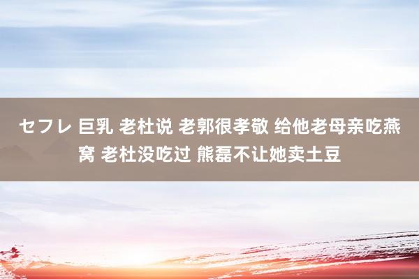 セフレ 巨乳 老杜说 老郭很孝敬 给他老母亲吃燕窝 老杜没吃过 熊磊不让她卖土豆